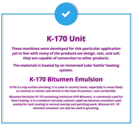 K-170 Unit These machines were developed for this particular application yet in line with many of the products we design, test, and sell, they are capable of conversion to other products. The materials is heated by an immersed tube ‘kettle’ heating system.  K-170 Bitumen Emulsion K170 is a top surface dressing. It is used in country lanes, especially in areas likely to contract in winter and shrink in the heat of summer, such as Norfolk. Bitumen Emulsion K1-70 containing minimum 67% Bitumen, is commonly used for Tack-Coating. It is a medium viscosity cationic rapid-set bitumen emulsion used mainly for tack coating in normal overlay and patching work. Bitumen K1- 70 bitumen emulsion can also be used in grouting.