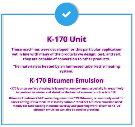 K-170 Unit These machines were developed for this particular application yet in line with many of the products we design, test, and sell, they are capable of conversion to other products. The materials is heated by an immersed tube ‘kettle’ heating system.  K-170 Bitumen Emulsion K170 is a top surface dressing. It is used in country lanes, especially in areas likely to contract in winter and shrink in the heat of summer, such as Norfolk. Bitumen Emulsion K1-70 containing minimum 67% Bitumen, is commonly used for Tack-Coating. It is a medium viscosity cationic rapid-set bitumen emulsion used mainly for tack coating in normal overlay and patching work. Bitumen K1- 70 bitumen emulsion can also be used in grouting.