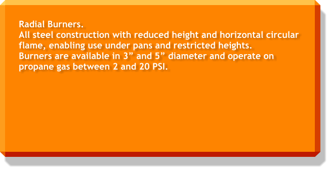 Radial Burners. All steel construction with reduced height and horizontal circular flame, enabling use under pans and restricted heights. Burners are available in 3” and 5” diameter and operate on propane gas between 2 and 20 PSI.