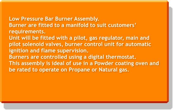 Low Pressure Bar Burner Assembly. Burner are fitted to a manifold to suit customers’ requirements. Unit will be fitted with a pilot, gas regulator, main and pilot solenoid valves, burner control unit for automatic ignition and flame supervision. Burners are controlled using a digital thermostat. This assembly is ideal of use in a Powder coating oven and be rated to operate on Propane or Natural gas.