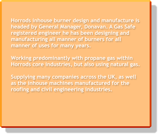 Horrods inhouse burner design and manufacture is headed by General Manager, Donavan. A Gas Safe registered engineer he has been designing and manufacturing all manner of burners for all manner of uses for many years.   Working predominantly with propane gas within Horrods core industries, but also using natural gas.  Supplying many companies across the UK, as well as the inhouse machines manufactured for the roofing and civil engineering industries.