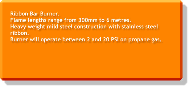 Ribbon Bar Burner. Flame lengths range from 300mm to 6 metres. Heavy weight mild steel construction with stainless steel ribbon. Burner will operate between 2 and 20 PSI on propane gas.