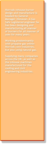 Horrods inhouse burner design and manufacture is headed by General Manager, Donavan. A Gas Safe registered engineer he has been designing and manufacturing all manner of burners for all manner of uses for many years.   Working predominantly with propane gas within Horrods core industries, but also using natural gas.  Supplying many companies across the UK, as well as the inhouse machines manufactured for the roofing and civil engineering industries.