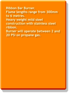 Ribbon Bar Burner. Flame lengths range from 300mm to 6 metres. Heavy weight mild steel construction with stainless steel ribbon. Burner will operate between 2 and 20 PSI on propane gas.