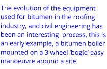 The evolution of the equipment used for bitumen in the roofing industry, and civil engineering has been an interesting  process, this is an early example, a bitumen boiler mounted on a 3 wheel ‘bogie’ easy manoeuvre around a site.