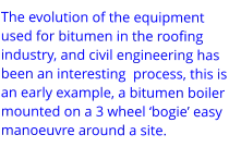 The evolution of the equipment used for bitumen in the roofing industry, and civil engineering has been an interesting  process, this is an early example, a bitumen boiler mounted on a 3 wheel ‘bogie’ easy manoeuvre around a site.