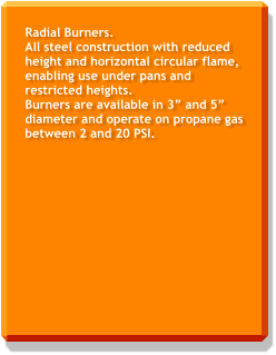 Radial Burners. All steel construction with reduced height and horizontal circular flame, enabling use under pans and restricted heights. Burners are available in 3” and 5” diameter and operate on propane gas between 2 and 20 PSI.